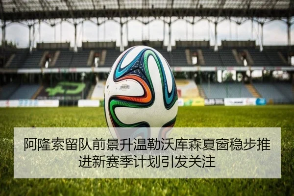 阿隆索留队前景升温勒沃库森夏窗稳步推进新赛季计划引发关注