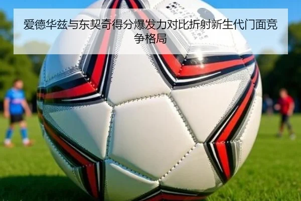 爱德华兹与东契奇得分爆发力对比折射新生代门面竞争格局