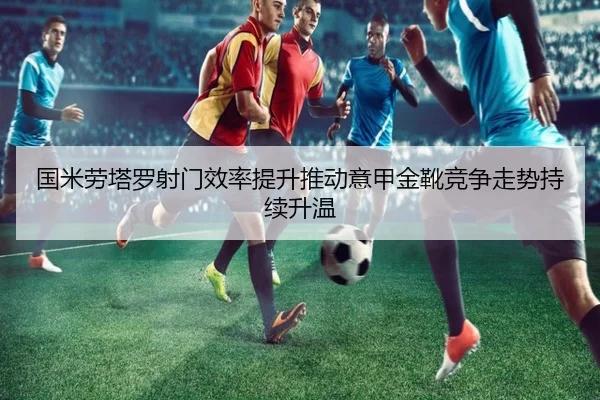 国米劳塔罗射门效率提升推动意甲金靴竞争走势持续升温