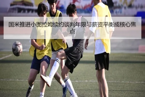 国米推进小图拉姆续约谈判年限与薪资平衡成核心焦点