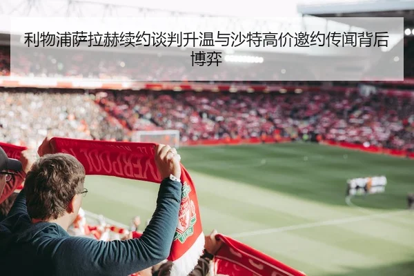 利物浦萨拉赫续约谈判升温与沙特高价邀约传闻背后博弈