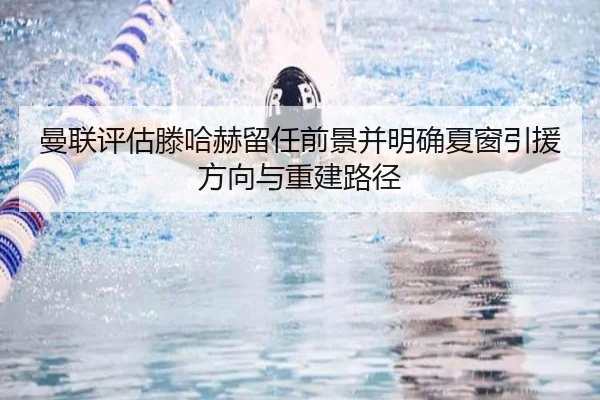 曼联评估滕哈赫留任前景并明确夏窗引援方向与重建路径