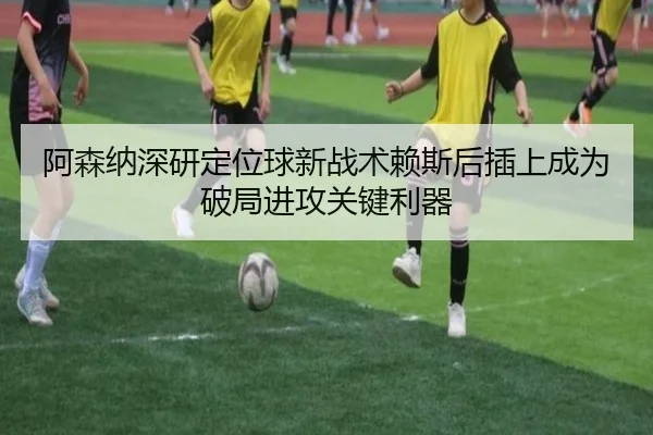 阿森纳深研定位球新战术赖斯后插上成为破局进攻关键利器